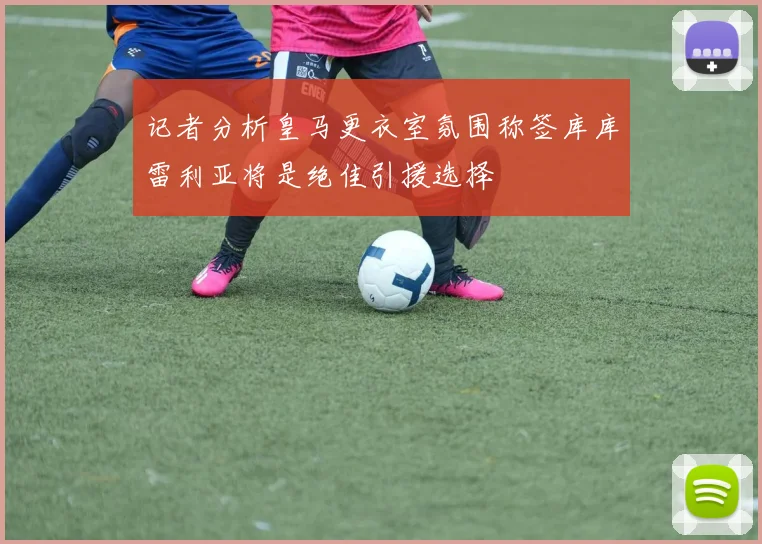 记者分析皇马更衣室氛围称签库库雷利亚将是绝佳引援选择