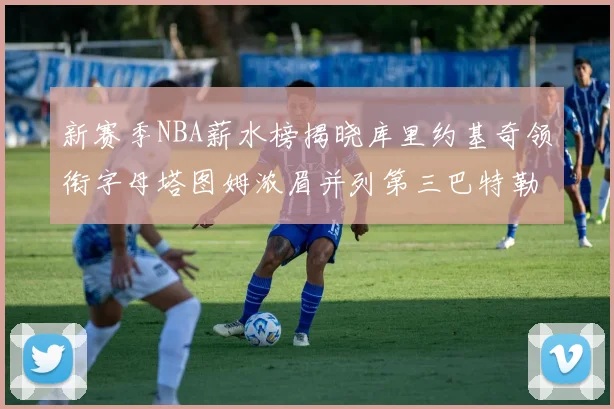 新赛季NBA薪水榜揭晓库里约基奇领衔字母塔图姆浓眉并列第三巴特勒排名第十