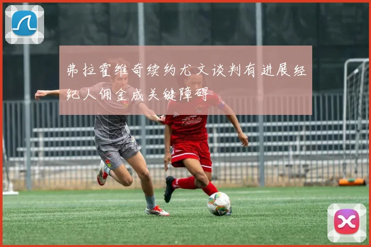 弗拉霍维奇续约尤文谈判有进展经纪人佣金成关键障碍