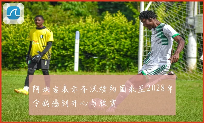阿坎吉表示齐沃续约国米至2028年令我感到开心与欣赏