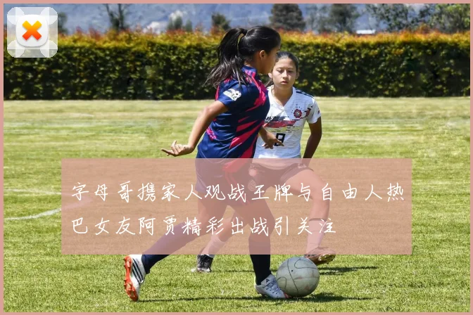 字母哥携家人观战王牌与自由人热巴女友阿贾精彩出战引关注