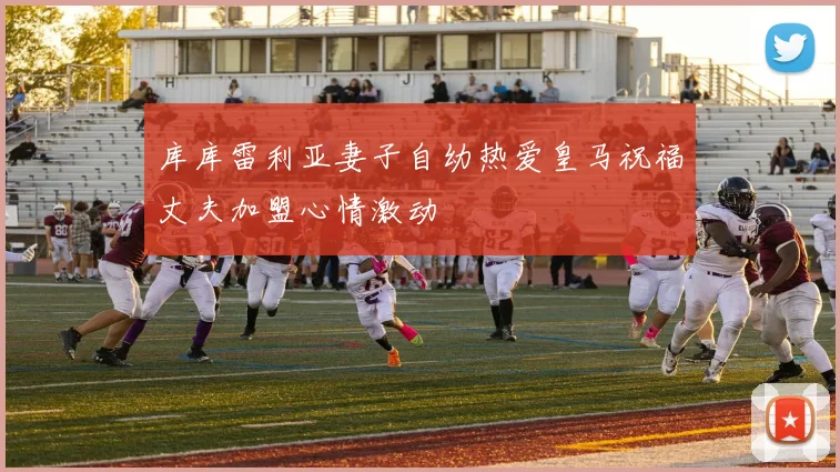 库库雷利亚妻子自幼热爱皇马祝福丈夫加盟心情激动