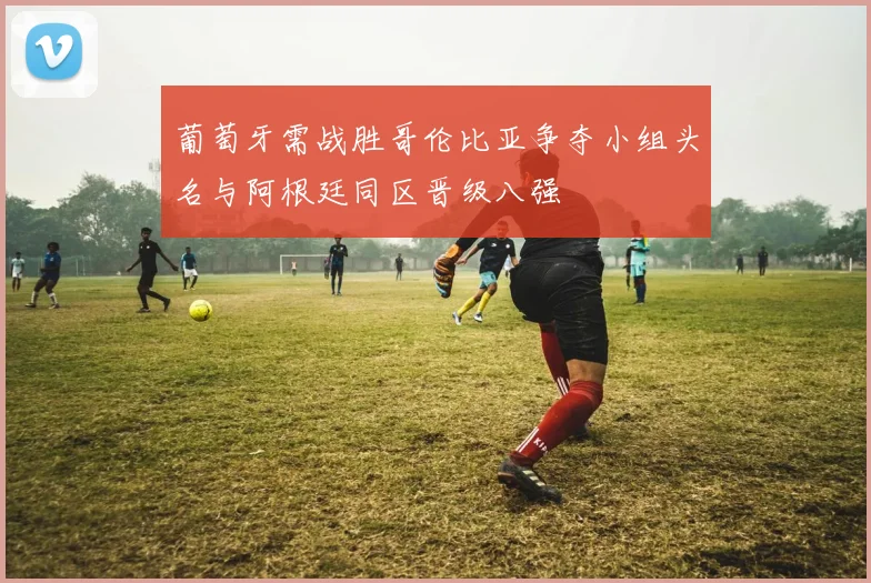 葡萄牙需战胜哥伦比亚争夺小组头名与阿根廷同区晋级八强