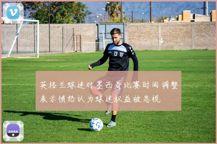 英格兰球迷对墨西哥比赛时间调整表示愤怒认为球迷权益被忽视