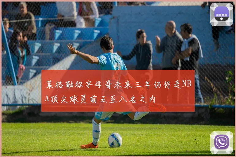 莱格勒称字母哥未来三年仍将是NBA顶尖球员前五至八名之内