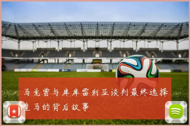 马竞曾与库库雷利亚谈判最终选择皇马的背后故事