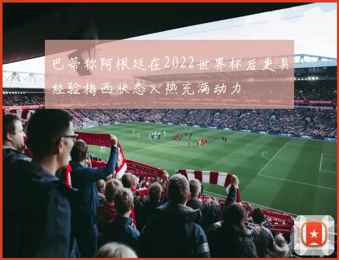 巴蒂称阿根廷在2022世界杯后更具经验梅西状态火热充满动力