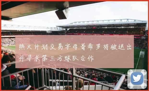 热火计划交易字母哥希罗将被送出并寻求第三方球队合作